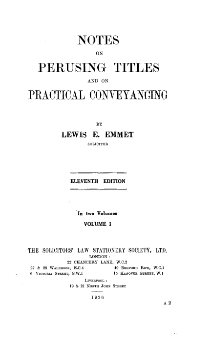 handle is hein.beal/npertipcvy0001 and id is 1 raw text is: 






             NOTES

                  ON


   PERUSING TITLES

                AND ON


PRACTICAL CONVEYANGMNO




                   BY

         LEWIS E. EMMET
                SOLICITOR


ELEVENTH EDITION


              In two Volumes

              VOLUME I




THE SOLICITORS' LAW STATIONERY SOCIETY, LTD.
                 LONDON:
           22 CHANCERY LANE, W.C.2
 27 & 28 WABROOK, E.C.4 49 BEDFORD Row, W.C.1
 ,6 VICTORIA STREET, S.W.1 15 HA.NOVFR STREET, W.1
                LIVERPOOL :
            19 & 21 NORTH JOHN STREET


1926


