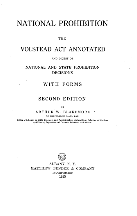 handle is hein.beal/nprohb0001 and id is 1 raw text is: 




NATIONAL PROHIBITION


                    THE


  VOLSTEAD ACT ANNOTATED

                 AND DIGEST OF

    NATIONAL AND STATE PROHIBITION
                 DECISIONS


             WITH FORMS



          SECOND EDITION

                     BY
         ARTHUR W. BLAKEMORE
              OF THE BOSTON, MASS. BAR
Editor of Schouler on Wills, Executors and Administrators, sixth edition; Schouler on Marriage
        and Divorce, Separation and Domestic Relations, sixth edition.


             S
         ALBANY, N. Y.
MATTHEW BENDER & COMPANY
          INCORPORATED
              1925


