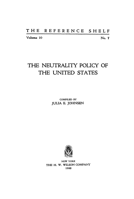 handle is hein.beal/npus0001 and id is 1 raw text is: THE REFERENCE SHELF

Volume 10

No. 7

THE NEUTRALITY POLICY OF
THE UNITED STATES
COMPILED BY
JULIA E. JOHNSEN
NEW YORK
THE H. W. WILSON COMPANY
1986


