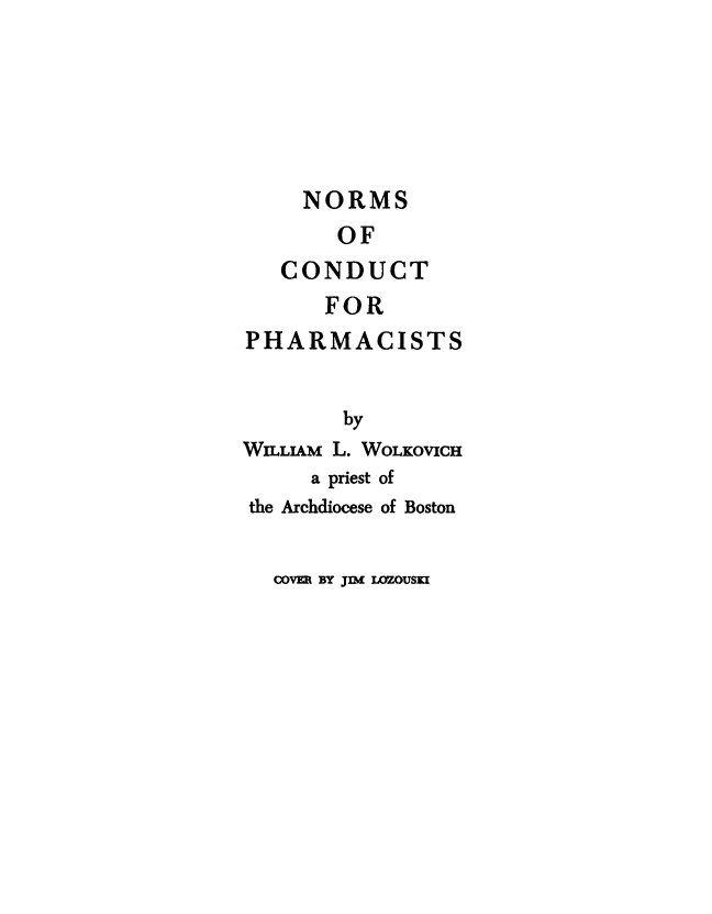 handle is hein.beal/nrmscnd0001 and id is 1 raw text is: 






  NORMS
    OF
CONDUCT


       FOR
PHARMACISTS


        by
WILLIAM L. WOLKOVICH
     a priest of
the Archdiocese of Boston


COV= BY Jnh( LOZOUSKI


