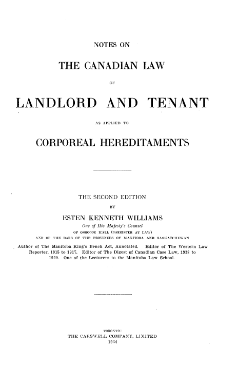 handle is hein.beal/nsotcnlw0001 and id is 1 raw text is: 








NOTES   ON


            THE CANADIAN LAW


                           OF




LANDLORD AND TENANT


                       AS APPLIED TO



      CORPOREAL HEREDITAMENTS










                  THE SECOND  EDITION

                           BY

             ESTEN   KENNETH WILLIAMS
                   One of His Majesty's Counsel
                 OF OSGOODE HALL (BARRISTER AT LAW)
      AND OF THE BARS OF THE PROVINCES OF MANITOBA AND SASKATCHEWAN

Author of The Manitoba King's Bench Act, Annotated. Editor of The Western Law
    Reporter, 1915 to 1917. Editor of The Digest of Canadian Case Law, 1918 to
          1920. One of the Lecturers to the Manitoba Law School.















                         TORONTO:
               THE CARSWELL COMPANY, LIMITED
                           1934



