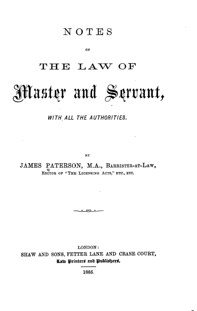 handle is hein.beal/nsotlwomr0001 and id is 1 raw text is: 




NOTES


      ON


THE


LAW OF


        WITH ALL THE AUTHORITIES,





                   BY

JAMES  PATERSON,   M.A., BARRISTER-AT-LAw,
      EDITOR OF THE LICENSING ACTS, ETC., ETC.


                LONDON:
SHAW AND SONS, FETTER LANE AND CRANE COURT,
          Law Frintera ant Publidberd,

                  1885.


