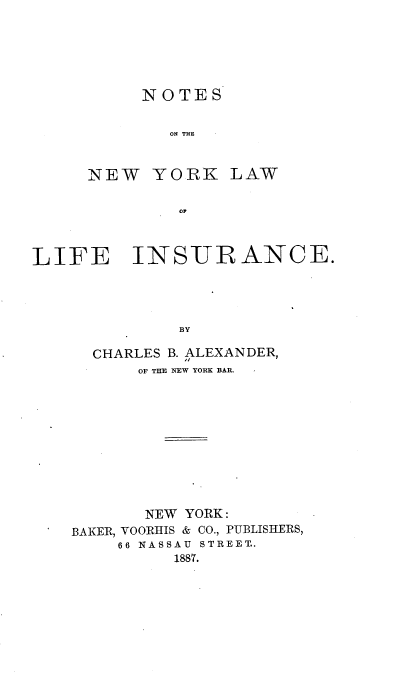handle is hein.beal/nsotnylw0001 and id is 1 raw text is: 






     NOTES


        ON THE


NEW   YORK LAW

         OF


LIFE INSUR ANCE.




              BY

      CHARLES B. ALEXANDER,
          OF THE NEW YORK BAR.


       NEW YORK:
BAKER, VOORHIS & CO., PUBLISHERS,
    66 NASSAU STREET..
          1887.


