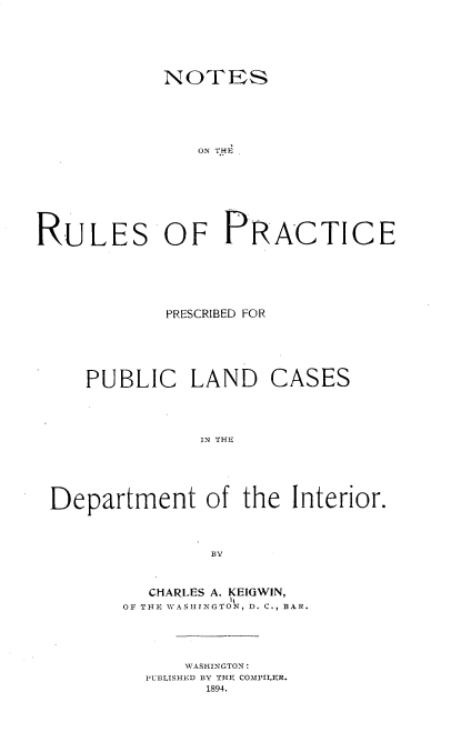 handle is hein.beal/nsotrsope0001 and id is 1 raw text is: 






            NOTES





               ON THE








RULES OF PRACTICE


PRESCRIBED FOR


PUBLIC LAND


CASES


IN THE


Department of the Interior.



               BY



         CHARLES A. KEIGWIN,
       OF THE WASHINGTON, D. C., BAR.


    WASHINGTON:
PUBLISHED BY THE COMPILER.
      1894.


