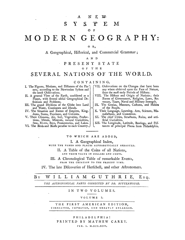 handle is hein.beal/nsymodgeo0001 and id is 1 raw text is: 



A  NEW


                     SYSTEM
                                  OF


MODERN GEOGRAPHY:

                                  O  R,

           A  Geographical, Hiftorical, and Commercial Grammar;
                                 AND
                     PRESENT STATE
                               OF   THE


SEVERAL


NATIONS OF THE WORLD.


CONT AINING,


The Figures, Motions, and Diftances of the Pla-2
  nets, according to the Newtonian Syftem and
  the lateft Obfervations.
  A general View of the Earth, confidered as a
  Planet, with feveral ufeful Geographical De-
  finitions and Problems.
  The grand Divifions of the Globe into Land
  and Water, Continents and Iflands.
  The Situation and Extent of Empires, King-
  doms, States, Provinces, and Colonies.
  Their Climates, Air, Soil, Vegetables, Produc-
  tions, Metals, Minerals, natural Curiofitiesj
  Seas, Rivers, Bays, Promontories, and Lakes.
. The Birds and Beafts peculiar to each Country.-


(VII. Obfervations on the Changes that have been
     any where obferved upon the Face of Nature,
     fince the moft early Periods of Hiftory.
 VIII. The Hiftory and Origin of Nations; their
     Forms of Government, Religion, Laws, Re-
     venues, Taxes, Naval and Military Strength.
I IX. The Genius, Manners, Cuftoms, and Habits
     of the People.
 X. Their Language, Learning, Arts, Sciences, Ma-
     nufa6tures, and Commerce.
 XI. The chief Cities, Stru6tures, Ruins, and arti-
     ficial Curiofities.
 XII. The Longitude, Latitude, Bearings, and Dif-
     tances of principal Places from Philadelphia.


                  TO  WHICH ARE ADDED,
                    I. A Geographical Index,
        WITH THE NAMES AND PLACES ALPHABETICALLY ARRANCED.
             II. A Table of the Coins of all Nations,
               AND THEIR VALUE IN DOLLARS AND CENTS.
         III. A Chronological Table of remarkable Events,
              FROM THE CREATION TO THE PRESENT TIME.
    IV. The late Difcoveries of Herfchell, and other Aftronomers.


By WILLIAM                     GUTHRIEl Esq.

     THE  ASTRONOMICAL PARTS CORRECTED BY DR. RITTENHOUSE.

                   IN  TWO VOLUMES.

                         VOLUME I.

            THE   FIRST   AMERICAN EDITION,
         CORRECTED,  IMPROVED, AND GREATLY  ENLARGED.


         PHILADELPHIA:
PRINTED BY MATHEW CAREY.
           FEB. I. M.DCC.XCIV.


I.


II.


III

IV

V.

VI


