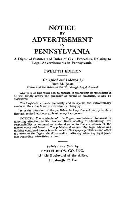 handle is hein.beal/ntcadvts0001 and id is 1 raw text is: 







                      NOTICE
                             BY

           ADVERTISEMENT
                             IN

             PENNSYLVANIA

A  Digest of Statutes and Rules of Civil Procedure Relating to
            Legal Advertisements  in Pennsylvania.


                   TWELFTH EDITION


                   Compiled  and Indexed  by
                        Ross M.   LAIR
        Editor and Publisher of the Pittsburgh Legal Journal

    Any user of this work can co-operate in promoting its usefulness if
he will kindly notify the publisher of errors or omissions, if any be
discovered.
    The Legislature meets biennially and in special and extraordinary
sessions; thus the laws are constantly changing.
    It is the intention of the publisher to keep the volume up to date
through revised editions at least every two years.
    NOTICE:   The contents of this Digest are intended to assist in
directing attention to Statutes and Rules relating to advertising. No
responsibility is assumed or undertaken as to the correctness of the
matter contained herein. The publisher does not offer legal advice and
nothing contained herein is so intended. Newspaper publishers and other
lay users of the Digest should consult an attorney when any legal prob-
lem regarding advertising arises.


                     Printed and Sold  by
                  SMITH BROS. CO. INC.
               434-436 Boulevard  of the Allies,
                      Pittsburgh 19, Pa.


