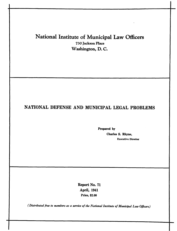 handle is hein.beal/ntdefmulp0001 and id is 1 raw text is: 







National Institute of Municipal Law Officers
                     730 Jackson Place
                   Washington,  D. C.


NATIONAL DEFENSE AND MUNICIPAL LEGAL PROBLEMS




                                      Prepared by
                                          Charles S. Rhyne,
                                                Executive Director


                          Report No. 71
                          April, 1941
                          Price, $2.00

(Distributed free to members as a service of the National Institute of Municipal Law Officers)


.4


1                                                                                  Imm


