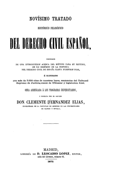 handle is hein.beal/nthfdce0001 and id is 1 raw text is: 



              NOVÍSIMO TRATADO

                    HISTÓRICO FILOSÓFICO




DIJE BERE(IO t111 ElPANO[,1


                          PRECEDIDO
    DE UNA INTRODUCCION ACERCA DEL METODO PARA SU ESTUDIO,
                DE UN RESÚMEN DE LA HISTORIA
         DEL DERECHO CIVIL DE ESPAÑA HASTA NUESTROS DIAS,

                         É ILUSTRADO
  con más de 2.000 citas de nuestras leyes, sentencias del Tribunal
     Supremo de Justicia,)casos de Ultramar y legislacion feral.

           OBRA ARREGLADA Á LOS PROGRAMAS UNIV RSITARIOS,
                     Y ESCRITA POR EL DOCTOR

     DON. CLEMENTE TFERNANDEZ ELIAS,
         EX-PROFESOR DE LA FACULTAD DE DERECHO EN LAS L'NIVRSIDAD.S
                       DE 3MADRID Y SEVILLA.











                       MADRID,
        LIBRERíA DE D. LEOCADIO LOPEZ, EDITOR,
                    eallo del CGrmen, número 15.
                           18*72


