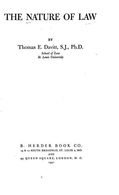 handle is hein.beal/ntolw0001 and id is 1 raw text is: THE NATURE OF LAW
BY
Thomas E. Davitt, S.J., Ph.D.
School of Law
St. Louis University

B. HERDER BOOK CO.
15 & 17 SOUTH BROADWAY, ST. LOUIS 2, MO.
AND
3 QUEEN SQUARE, LONDON, W. C.
1951


