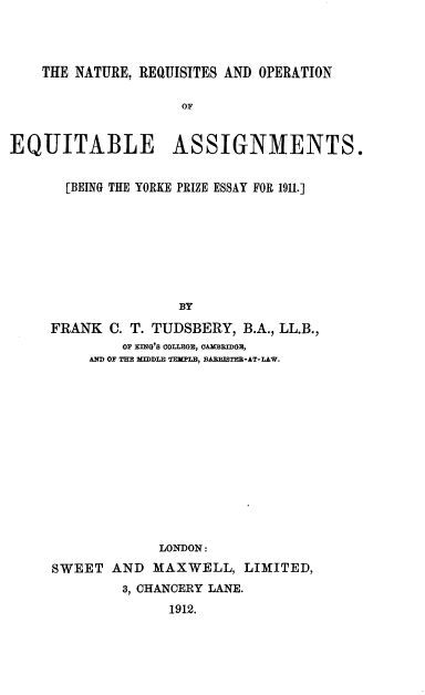 handle is hein.beal/ntrqoeq0001 and id is 1 raw text is: 




    THE NATURE, REQUISITES AND OPERATION

                    OF


EQUITABLE ASSIGNMENTS.


       [BEING THE YORKE PRIZE ESSAY FOR 1911.]








                    BY

     FRANK C. T. TUDSBERY, B.A., LL.B.,
             OF T IN'S COLLE , OARM ,BI - .
         AND OF THE XMDLE TEUMBL, 33AREIST-AT-LAW.


             LONDON:
SWEET AND MAXWELL, LIMITED,
        3, CHANCERY LANE.
              1912.


