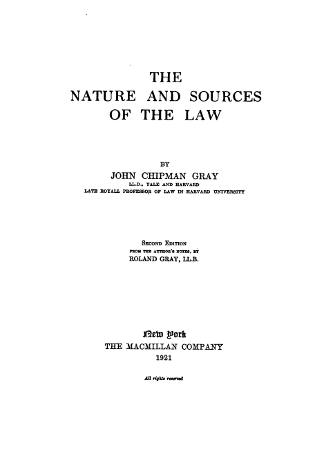 handle is hein.beal/ntrsolw0001 and id is 1 raw text is: THE
NATURE AND

SOURCES

OF THE LAW
BY
JOHN CHIPMAN GRAY
LL.D., YALE AND HARVARD
LATE ROYALL PROFESSOR OF LAW IN HARVARD UNIVERrrY

SECOND EDITION
FROM THE AUMOIeRS NOT=. By
ROLAND GRAY, LLB.
ir-clu York
THE MACMILLAN COMPANY
1921

AUl ,*lat reaen'


