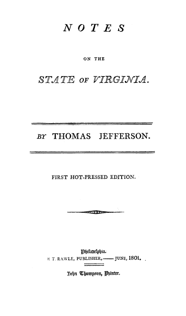 handle is hein.beal/ntsvia0001 and id is 1 raw text is: 



NOTE S



     ON THE


STATE


OF VIRGINIA.


Br  THOMAS JEFFERSON.


FIRST HOT-PRESSED EDITION.


K T. RAWLE,


p. blaltAeia.,
PUBLISHER, -JUNE, 1801.


3~obn '~~ouip~on, j3gntcr.



