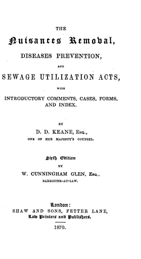 handle is hein.beal/nuisrevd0001 and id is 1 raw text is: 



THE


  4  utsantt       3emobal,


     DISEASES  PREVENTION,

                AND

SEWAGE UTILIZATION ACTS,

                WITH

 INTRODUCTORY COMMENTS, CASES, FORMS,
            AND INDEX.


                BY
          D. D. KEANE, EsQ.,
       ONE OF ER MAJESTY'S COUSEL.


          BY
W. CUNNINGHAM GLEN, Esq.,
      BARRISTEE-AT-LAW.


           Ronton:
SHAW  AND SONS, FETTER LANE,
    Ratb Printer# antr Pubidbgc*.

            1870.


