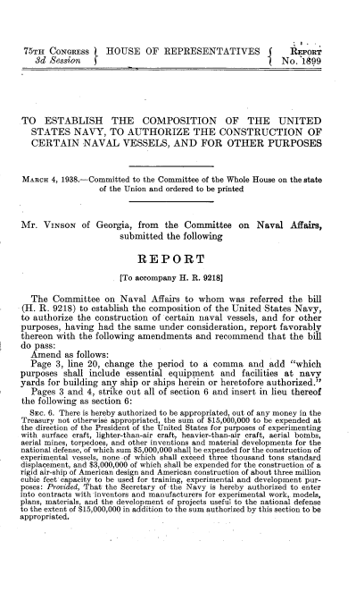 handle is hein.beal/nvcn0001 and id is 1 raw text is: 



75TH   CONGRESS    HOUSE OF REPRESENTATIVES                  REPORT
   8d  Session                                             No.1899





TO ESTABLISH THE COMPOSITION OF THE UNITED
   STATES   NAVY,   TO  AUTHORIZE THE CONSTRUCTION OF
   CERTAIN NAVAL VESSELS, AND FOR OTHER PURPOSES


MARcH  4, 1938.-Committed to the Committee of the Whole House on the state
                  of the Union and ordered to be printed


Mr.  VINsoN   of Georgia,  from  the Committee   on  Naval   Affairs,
                      submitted  the following

                          REPORT
                      [To accompany H. R. 9218]

  The  Committee   on  Naval Affairs to whom   was  referred the bill
(H. R. 9218) to establish the composition of the United States Navy,
to authorize the construction of certain naval vessels, and for other
purposes, having  had the same under  consideration, report favorably
thereon with the following amendments  and  recommend   that the bill
do pass:
  Amend   as follows:
  Page  3, line 20, change the period to a comma   and  add  which
purposes  shall include essential equipment  and  facilities at navy
yards for building any ship or ships herein or heretofore authorized.
   Pages 3 and 4, strike out all of section 6 and insert in lieu thereof
the following as section 6:
  Szc. 6. There is hereby authorized to be appropriated, out of any money in the
Treasury not otherwise appropriated, the sum of $15,000,000 to be expended at
the direction of the President of the United States for purposes of experimenting
with surface craft, lighter-than-air craft, heavier-than-air craft, aerial bombs,
aerial mines, torpedoes, and other inventions and material developments for the
national defense, of which sum $5,000,000 shall be expended for the construction of
experimental vessels, none -of which shall exceed three thousand tons standard
displacement, and $3,000,000 of which shall be expended for the construction of a
rigid air-ship of American design and American construction of about three million
cubic feet capacity to be used for training, experimental and development pur-
poses: Provided, That the Secretary of the Navy is hereby authorized to enter
into contracts with inventors and manufacturers for experimental work, models,
plans, materials, and the development of projects useful to the national defense
to the extent of $15,000,000 in addition to the sum authorized by this section to be
appropriated.


