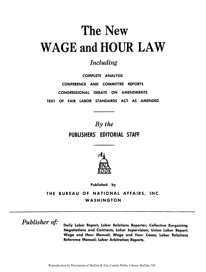 handle is hein.beal/nwagourl0001 and id is 1 raw text is: ï»¿The New
WAGE and HOUR LAW
Including
COMPLETE ANALYSIS
CONFERENCE AND COMMITTEE REPORTS
CONGRESSIONAL DEBATE ON AMENDMENTS
TEXT OF FAIR LABOR STANDARDS ACT AS AMENDED
By the
PUBLISHERS' EDITORIAL STAFF
BNA
BOOK
Published by
THE BUREAU OF NATIONAL AFFAIRS, INC.
WASHINGTON

Publisher of:

Daily Labor Report; Labor Relations Reporter; Collective Bargaining
Negotiations and Contracts; Labor Supervision; Union Labor Report;
Wage and Hour Manual; Wage and Hour Cases; Labor Relations
Reference Manual; Labor Arbitration Reports.

Reproduction by Permission of Buffalo & Erie County Public Library Buffalo, NY


