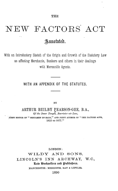 handle is hein.beal/nwfsatad0001 and id is 1 raw text is: 


THE


NEW FACTORS ACT


                      susItaidr.


With an Introductory Sketch of the Origin and Growth of the Statutory Law
      as affecting Merchants, Bankers and others in their dealings
                   with Mercantile Agents.




          WITH  AN APPENDIX OF THE  STATUTES.




                           BY

         ARTHUR   BEILBY   PEARSON-GEE,   B.A.,
                Of the Inner Temple, Barrister-at-Law,
  JOINT EDITOR OF  BENJAIN ON SALE, AM JOINT AUTHOR OF  THE FACTORS ACTS,
                       1823 TO 1877.


                 LONDON:
      WILDY AND SONS,
LINCOLN'S INN ARCHWAY, W.C.,
         Stato 33ooktellero ant publiehero.
       MANCHESTER: MEREDITH, RAY & LITTLER.
                   1890


