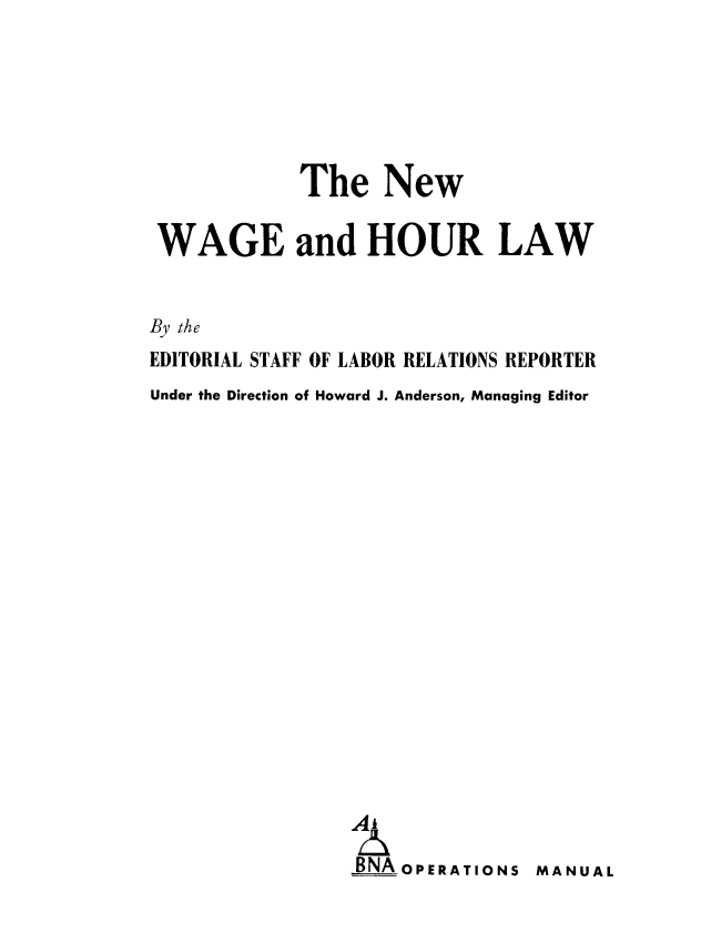 handle is hein.beal/nwgourl0001 and id is 1 raw text is: The New
WAGE and HOUR LAW
By the
EDITORIAL STAFF OF LABOR RELATIONS REPORTER
Under the Direction of Howard J. Anderson, Managing Editor
A   O
BAOPERATIONS MANUAL



