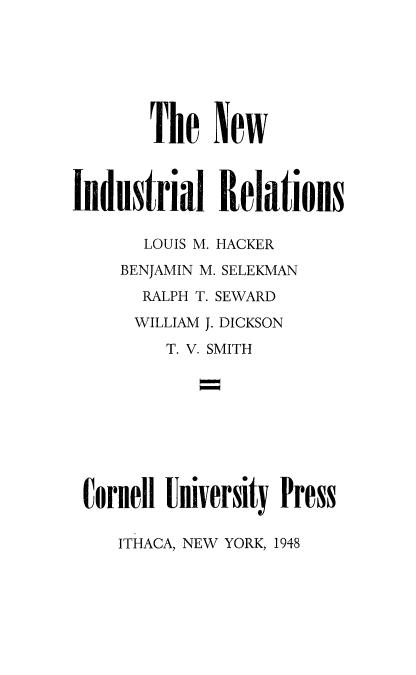 handle is hein.beal/nwindusr0001 and id is 1 raw text is: 







       The New



Industrial Relations

       LOUIS M. HACKER
     BENJAMIN M. SELEKMAN
       RALPH T. SEWARD
       WILLIAM J. DICKSON
         T. V. SMITH









 Cornell University Press


ITHACA, NEW YORK, 1948


