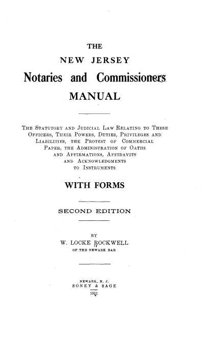 handle is hein.beal/nwjynsc0001 and id is 1 raw text is: 






THE


          NEW JERSEY


 Notaries and Commissioners


             MANUAL




THE STATUTORY AND JUDICIAL LAW RELATING TO THESE
  OFFICERS, THEIR POWERS, DUTIES, PRIVILEGES AND
    LIABILITIES, THE PROTEST OF COMMERCIAL
      PAPER, THE ADMINISTRATION OF OATHS
        AND AFFIRMATIONS, AFFIDAVITS
           AND ACKNOWLEDGMENTS
              TO INSTRUMENTS


           WITH FORMS



           SECOND   EDITION



                   BY
          W. LOCKE ROCKWELL
              OF THE NEWARK BAR





                NEWARK, N. J.
              SONEY & SAGE
                  19 1


