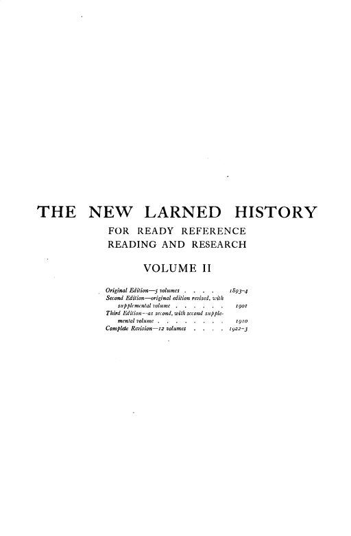 handle is hein.beal/nwldhst0002 and id is 1 raw text is: 





























THE NEW LARNED HISTORY

                FOR READY REFERENCE

                READING AND RESEARCH


                         VOLUME II


                Original Edition-5 volumes . . . . 1893-4
                Second Edition-original edition revised, with
                   supplemental volunc . . . .z.. . gor
                Third Edition-as second, with second supple-
                   mental volume.. ... . . . .1910
                Complete Revision-r2 volumes . . . . z922-3



