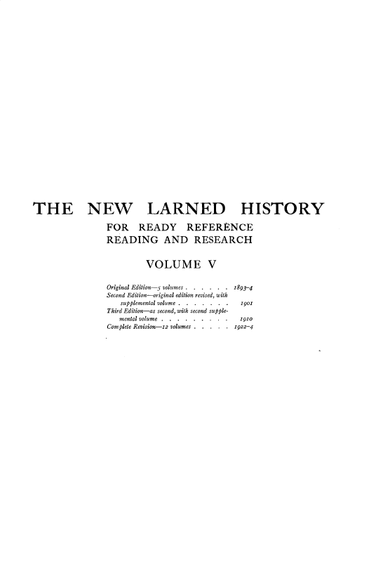 handle is hein.beal/nwldhst0005 and id is 1 raw text is: 





























THE NEW LARNED HISTORY

                FOR READY REFERENCE

                READING AND RESEARCH


                         VOLUME V


                 Original Edition-5 volumes . . . . . . 1893-4
                 Second Edition-original edition revised, with
                    supplemental volume... . .  . . o1901
                 Third Edition-as second, with second supple-
                   mental volume.... . . . . . i o
                 Complete Revision-i2 volumes . . . . . 1922-4


