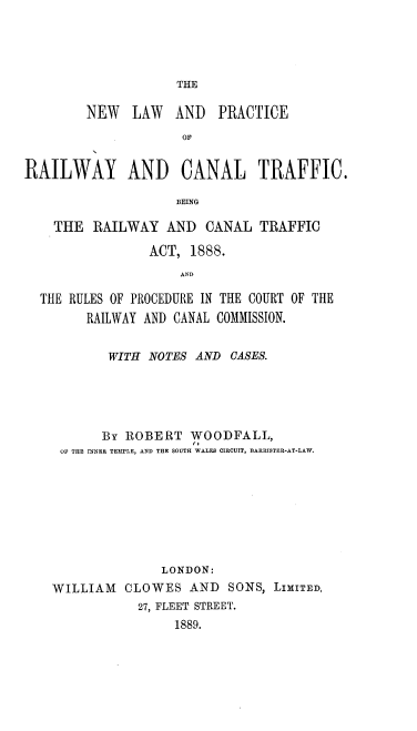 handle is hein.beal/nwlwapcry0001 and id is 1 raw text is: 




THE


        NEW   LAW   AND   PRACTICE
                     OF


RAILWAY AND CANAL TRAFFIC.

                    BE1NG

    THE RAILWAY AND CANAL TRAFFIC

                 ACT, 1888.
                     AND

  THE RULES OF PROCEDURE IN THE COURT OF THE
        RAILWAY AND CANAL COMMISSION.


           WITH NOTES AND OASES.





           By ROBERT WOODFALL,
     OF THE INNER TEMPLE, AND THE SOUTH WALES CIRCUIT, BARRISTER-AT-LAW.








                  LONDON:
    WILLIAM CLOWES AND SONS, LIMITED,
               27, FLEET STREET.
                    1889.


