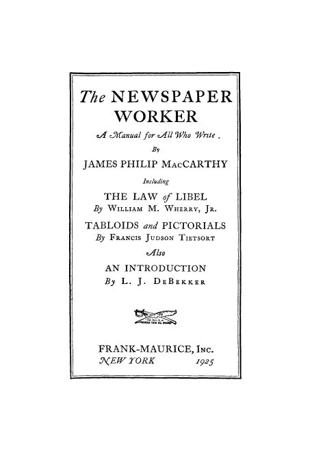 handle is hein.beal/nworkwr0001 and id is 1 raw text is: The NEWSPAPER
WORKER
ea _Manual for e4dll Who  re.
By
JAMES PHILIP MACCARTHY
Including
THE LAW of LIBEL
By WILLIAM M. WHERRY, JR.
TABLOIDS and PICTORIALS
By FRANCIS JUDSON TIETSORT
zAlso
AN INTRODUCTION
By L. J. DEBEKKER
FRANK-MAURICE, INC.
N1(EW YORK     1925


