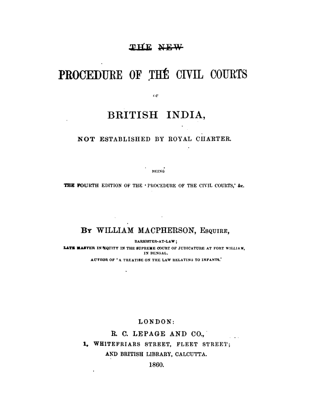 handle is hein.beal/nwprcvbi0001 and id is 1 raw text is: 










PROCEDURE OF TUl CIVIL COURTS





             BRITISH        INDIA,


     NOT   ESTABLISHED   BY  ROYAL  CHARTER.




                        TEING

 THE FOURTH EDITION OF THE ' PROCEDURE OF THE CIVIL COURTS,' &c.


     By  WILLIAM   MACPHERSON, ESQUIRE,
                  IARRISTER-AT-LAW;
LATE WASTER INEQUITT IN THE SUPREME COURT OF JUDICATURE AT FORT WILLIAM,
                     IN BENOAL.
       AUTIOR OF 'A TREATISE ON THE LAW RELATING TO INFANTS.









                   LONDON:

            R. C. LEPAGE AND CO.,
     1, WHITEFRIARS  STREET, FLEET  STREET;
           AND BRITISH LIBRARY, CALCUTTA.


1860.



