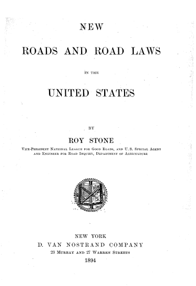 handle is hein.beal/nwrdlwus0001 and id is 1 raw text is: 



NEW


ROADS AND ROAD LAWS


                  IN THE



        UNITED STATES





                   BY

              ROY   STONE
VICE-PrEUIDENT NATIONAL LEE Oi iR GooD ROADS, AND U. S. SPECIAL AGENT
   AND ENGINEER FOR ROAD INQUIEY, DEPARTAIENT OF AGRIcuLTURE














               NEW  YORK
     1). VAN NOSTRAND    COMPANY
        23 MURRAY AND 27 WARREN STREETS
                  1894


