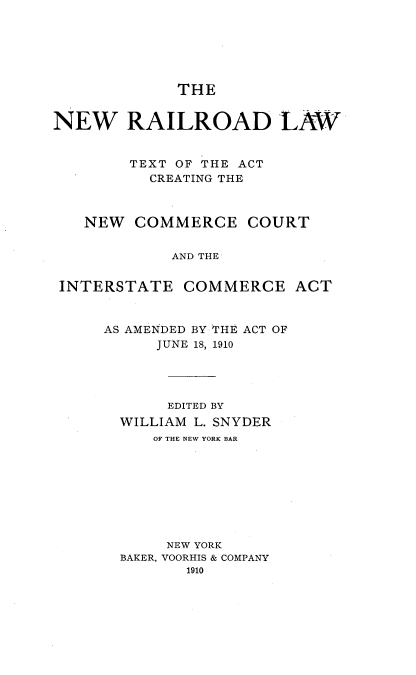 handle is hein.beal/nwrrdlw0001 and id is 1 raw text is: 






THE


NEW RAILROAD LAW


        TEXT OF THE ACT
          CREATING THE



   NEW   COMMERCE COURT


             AND THE


 INTERSTATE   COMMERCE ACT


AS AMENDED BY THE ACT OF
      JUNE 18, 1910




      EDITED BY
  WILLIAM L. SNYDER
     OF THE NEW YORK BAR









       NEW YORK
  BAKER, VOORHIS & COMPANY
         1910


