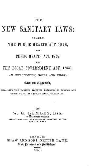 handle is hein.beal/nwsntylw0001 and id is 1 raw text is: 





THE


NEW SANITARY LAWS:

                 N AM E L Y,

    THE PUBLIC HEALTH AT, 1848,
                   Tn

        PUBEC HEALTH ACT, 188,



 THE LOCAL GOVERNMENT ACT, 1858,

    AN INTRODUCTION, NOTES, AND INDEX:

             anb an fppcnbix,

OXTAINING THE VARIOUS STATUTES REFERRED TO THEREIN AND
     THOSE WHICH ARE INCORPORATED THEREWITH.




                   BY
      W. G. LUMLEY,           sQ.
             OF THE MIDDLE TEMPLE,
    BARRISTER-AT--LAW, AND ASSISTANT SECRETARY TO THE
               POOR LAW BOARD.


            LONDON:
StIAW AND SONS, FETTER LANE,
      iLaW Printerl anti pubIiijcr.

               1859.


