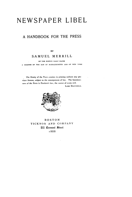 handle is hein.beal/nwspli0001 and id is 1 raw text is: NEWSPAPER LIBEL
A HANDBOOK FOR THE PRESS
BY
SAMUEL MERRILL
OF THE BOSTON DAILY GLOBE
A MEMBER OF THE BAR OF MASSACHU1SETIS AND OF NEW YORK
The liberty of the Prcss cnnsists in printing without any pre-
vious license, subject to the consequences of law. The licentious-
ness of the Press is Pandora's boN, tile source of every evil.
LORD MAN'FIEILD.

BOSTON
TICKNOR AND COMPANY
211  1rrmont %trtt
1888


