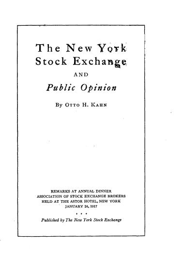 handle is hein.beal/nwykskegpc0001 and id is 1 raw text is: 








The New York

Stock Exchange

           AND


   Public Opinion


      By OTTO H. KAHN
















    REMARKS AT ANNUAL DINNER
ASSOCIATION OF STOCK EXCHANGE BROKERS
  HELD AT THE ASTOR HOTEL, NEW YORK
         JANUARY 24, 1917


  Published by The New York Stock Exchange


