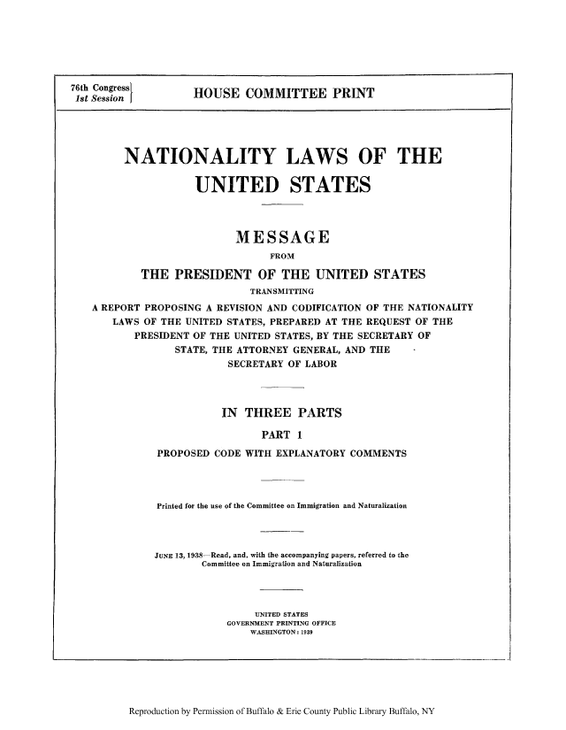 handle is hein.beal/nylusmep0001 and id is 1 raw text is: 76th Congress       HOUSE COMMITTEE PRINT
1st SessionI
NATIONALITY LAWS OF THE
UNITED STATES
MESSAGE
FROM
THE PRESIDENT OF THE UNITED STATES
TRANSMITTING
A REPORT PROPOSING A REVISION AND CODIFICATION OF THE NATIONALITY
LAWS OF THE UNITED STATES, PREPARED AT THE REQUEST OF THE
PRESIDENT OF THE UNITED STATES, BY THE SECRETARY OF
STATE, THE ATTORNEY GENERAL, AND THE
SECRETARY OF LABOR
IN THREE PARTS
PART 1
PROPOSED CODE WITH EXPLANATORY COMMENTS

Printed for the use of the Committee on Immigration and Naturalization
JUNE 13, 1938-Read, and, with the accompanying papers, referred to the
Committee on Immigration and Naturalization
UNITED STATES
GOVERNMENT PRINTING OFFICE
WASHINGTON: 1939

Reproduction by Permission of Buffalo & Erie County Public Library Buffalo, NY


