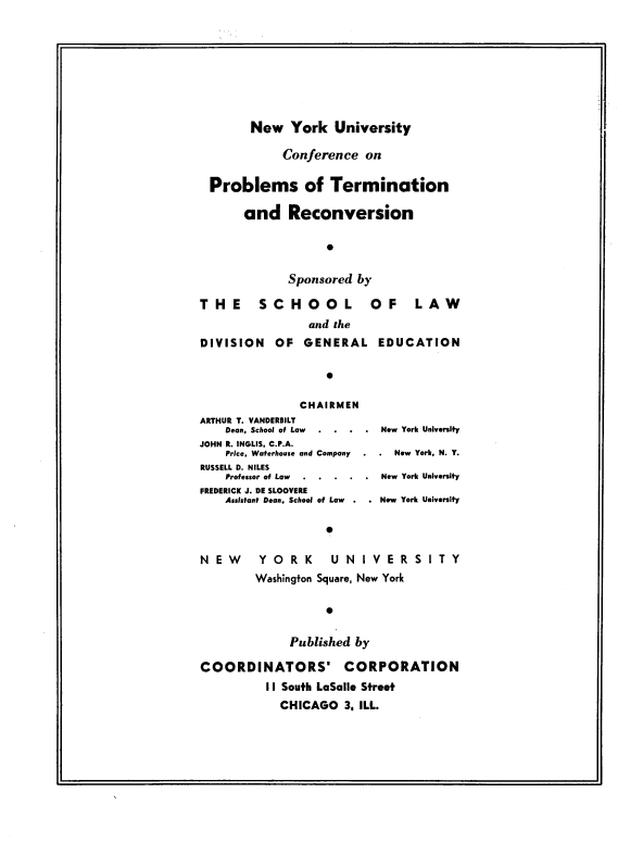handle is hein.beal/nyucp0001 and id is 1 raw text is: 









        New   York   University

             Conference   on

  Problems of Termination

       and Reconversion




              Sponsored  by

T  H E   S  C H  O  O  L   OF L A W
                 and the
DIVISION OF GENERAL EDUCATION

                    0

                CHAIRMEN
ARTHUR T. VANDERBILT
    Dean, School of Law . . . . New York University
JOHN R. INGLIS, C.P.A.
    Price, Waterhouse and Company . . New York, N. Y.
RUSSELL D. NILES
    Professor of Law  ..... New York University
FREDERICK J. DE SLOOVERE
    Assistant Dean, School of Law  .  .  New York University

                    

N  E W   Y  O R  K   U N  I V E R S I T Y
         Washington Square, New York

                    0


              Published by

COORDINATORS' CORPORATION
          II South LaSalle Street
             CHICAGO   3. ILL.



