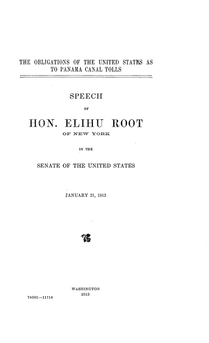 handle is hein.beal/obguspna0001 and id is 1 raw text is: 












THE OBLIGATIONS OF THE UNITED STATES AS
        TO PANAMA CANAL TOLLS





              SPEECH

                 OF



   HON. ELIHU ROOT

            OF NEW YORK


                IN THE



     SENATE OF THE UNITED STATES


74605-11714


JANUARY 21, 1913




















  WASHINGTON
    1013


