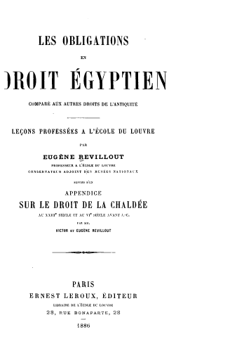 handle is hein.beal/oblegyad0001 and id is 1 raw text is: LES OBLIGATIONS
EN
)ROIT EGYPTIEN
COMPARE AUX AUTRES DROITS DE L'ANTIQUITE
LEQONS PROFESSEES A L'ECOLE DU LOUVRE
PAR
EUGtNE REVILLOUT
PROFESSEUR A L'ECOLE DU LOUVRE
CONSERVATEUR ADJOINT DES  IUSEES NATIONAL.-
APPENDICE
SUR LE DROIT DE LA CHALDEE
AU XXIIle SIECLE ET AU V1e SIFCLE AVANT J.-C.
VICTOR ET EUGENE REVILLOUT

PARIS
ERNEST LEROUX, EDITEUR
LIBRAIRE DE L ECOLE DC LOUVRE
28, PUE BONAPARTE, 28
1886


