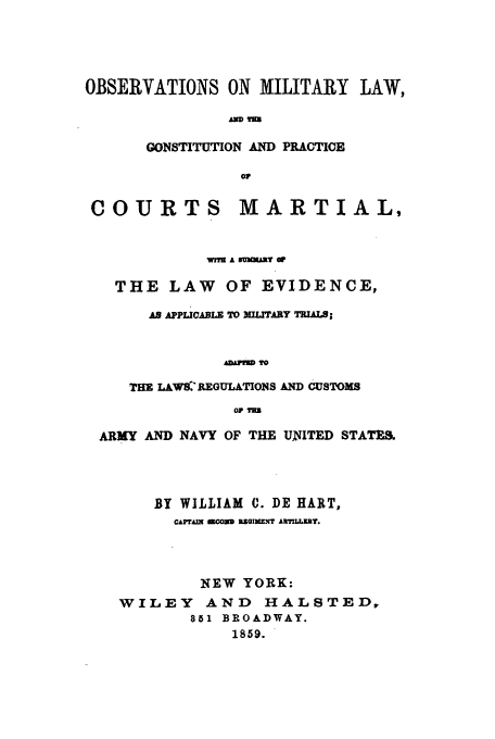 handle is hein.beal/obmil0001 and id is 1 raw text is: OBSERVATIONS ON MILITARY LAW,
AM M
GONSTITUTION AND PRACTICE
ov
COURTS MARTIAL,
WME A SMUNIT O
THE LAW OF EVIDENCE,
AS APPLICABLE TO ITARY MALS;
hAvMP TO
THE LAWAREGULATIONS AND CUSTOMS
OP TEN
ARMY AND NAVY OF THE UNITED STATES
BY WILLIAM 0. DE HART,
CAprA I BoO   nOIm.N' I LERY.
NEW YORK:
WILEY AND        HALSTED,
851 BROADWAY.
1859.


