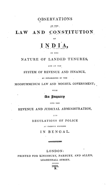 handle is hein.beal/obslcin0001 and id is 1 raw text is: OBSERVATIONS
ON TlLH
LAW AND CONSTITUTION-
CT
INDIA,
ON THE
NATURE OF LANDED TENURES,
AND ON TIlE
SYSTEM OF REVENUE AND FINANCE,
AS ESTABLISHED BY THE  .
MOOHUMMJJDUM LAW AND MOGIIUL GOVERNMENT;
WITH
INTO TIE
REVENUE AND JUDICIAL ADMINISTRATION,
REGJLATIONS OF POLICE
A r PRESENT EXISTING
IN BENGAL.
LONDON:
PRINTED FOR KINGSBURY, PARBURY, AND ALLEN,
LEADENHALL STREET.
1825.


