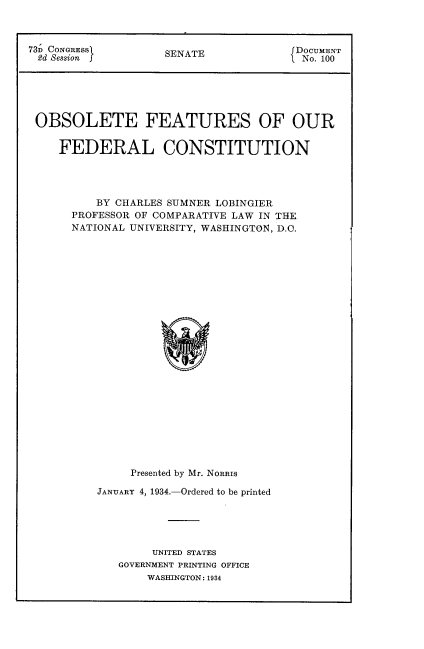 handle is hein.beal/obtffc0001 and id is 1 raw text is: 73> CONGRESS        SENATE              DOCUMENT
2d Session  }                          No. 100
OBSOLETE FEATURES OF OUR
FEDERAL CONSTITUTION
BY CHARLES SUMNER LOBINGIER
PROFESSOR OF COMPARATIVE LAW IN THE
NATIONAL UNIVERSITY, WASHINGTON, D.C.
Presented by Mr. NORRIS

JANUARY 4, 1934.-Ordered to be printed
UNITED STATES
GOVERNMENT PRINTING OFFICE
WASHINGTON : 1934


