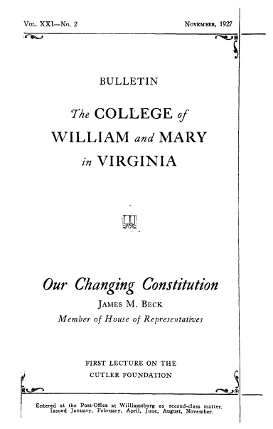 handle is hein.beal/ochco0001 and id is 1 raw text is: BULLETIN
T/he COLLEGE of
WILLIAM and MARY
in VIRGINIA
Our Changing Constitution
JAMES M. BECK
Member of House of Representatives
FIRST LECTURE ON THE
CUTLER FOUNDATION
Entered at the Post-Office at Williamsburg  as  second-class matter.
Issued January, February, April, June, August, November.

VOLs. XXI-No. 2

NOVEMBER, 1927


