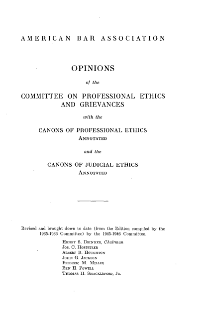 handle is hein.beal/ocpeg0001 and id is 1 raw text is: 






AMERICAN BAR ASSOCIATION





                OPINIONS

                    of the


COMMITTEE ON PROFESSIONAL ETHICS
             AND  GRIEVANCES

                   with the


CANONS   OF PROFESSIONAL   ETHICS
            ANNOTATED

              and the


   CANONS  OF  JUDICIAL ETHICS
            ANNOTATED


Revised and brought down to date (from the Edition compiled by the
      1935-1936 Committee) by the 1945-1946 Committee.
             HENRY S. DRINKER, Chairmn
             Jos. C. HOSTETLER
             ALBERT B. HOUGHTON
             JOHN G. JACKSON
             FREDERIC M. MILLER
             BEN H. POWELL
             THOMAS H. SHACKLEFORD, JR.


