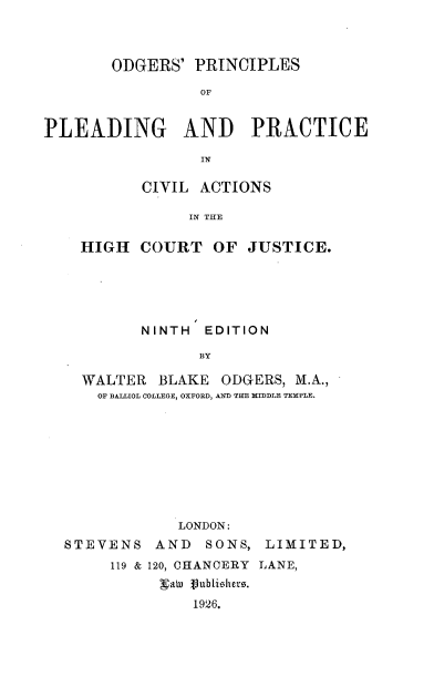 handle is hein.beal/odgplrv0001 and id is 1 raw text is: 



       ODGERS'   PRINCIPLES

                 OF


PLEADING AND PRACTICE

                 IN


       CIVIL ACTIONS

            IN THE

HIGH   COURT   OF JUSTICE.


       NINTH  EDITION

             BY

WALTER  BLAKE  ODGERS,  M.A.,
  OF BALLIOL COLLEGE, OXFORD, AND THE MIDDLE TEMPLE.









           LONDON:


STEVENS


AND   SONS,


LIMITED,


119 & 120, CHANCERY LANE,
     gate flublishero.
         1926.


