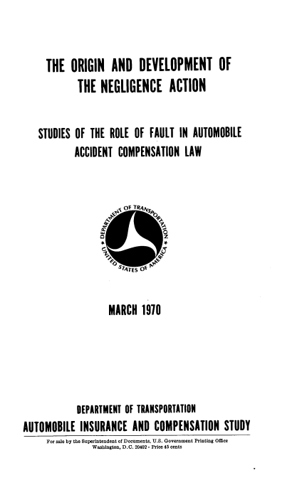 handle is hein.beal/odna0001 and id is 1 raw text is: THE ORIGIN AND DEVELOPMENT OF
THE NEGLIGENCE ACTION
STUDIES OF THE ROLE OF FAULT IN AUTOMOBILE
ACCIDENT COMPENSATION LAW

MARCH 1970
DEPARTMENT OF TRANSPORTATION
AUTOMOBILE INSURANCE AND COMPENSATION STUDY
For sale by the Superintendent of Documents, U.S. Government Printing Office
Washington, D.C. 20402 - Price 45 cents


