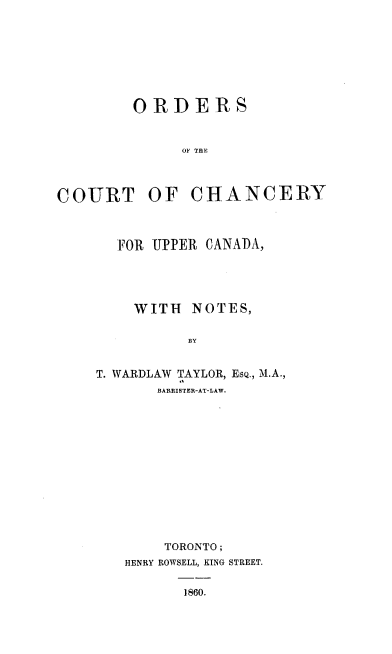 handle is hein.beal/odsotctcy0001 and id is 1 raw text is: 








        ORDERS



              O' THE



COURT OF CHANCERY


  FOR UPPER CANADA,





    WITH   NOTES,


          BY


T. WARDLAW TAYLOR, EsQ., M.A.,
       BARRISTER-AT-LAW.


    TORONTO;
HENRY ROWSELL, KING STREET.


       1860.


