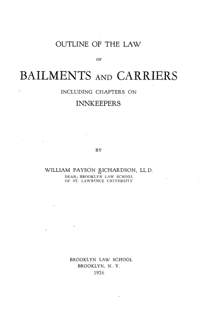 handle is hein.beal/oeotlwbs0001 and id is 1 raw text is: 







         OUTLINE  OF THE  LAW


                   OF



BAILMENTS AND CARRIERS


    INCLUDING CHAPTERS ON

        INNKEEPERS








             BY



WILLIAM PAYSON RICHARDSON, LL.D.
     DEAN,. BROOKLYN LAW SCHOOL
     OF ST. LAWRENCE UNIVERSITY


BROOKLYN LAW SCHOOL
  BROOKLYN, N. Y.
      1926


