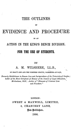 handle is hein.beal/oevpak0001 and id is 1 raw text is: 






                THE OUTLINES

                          OF


 EVIDENCE AND PROCEDURE

                         IN AN

    ACTION IN THE KING'S BENCH DIVISION.


            FOR THE USE OF STUDENTS.



                         BY

           A. M. WILSHERE,         LL.B.,
       OF GRAY'S INN AND THE wEsTERN IcrECUiT, BARRITER-AT-LAW,
Formerly Exhibitioner in -Roman Law and Jurisprudence of the University of London;
   holder of the First Certificate of Honour of the Council of Legal Education,
        Michaelmas, 1902; Author of Elements of Criminal Law
                      and Procedure.





                      LONDON:
         SWEET & MAXWELL, LIMITED,
               3, CHANCERY     LANE,


                        1906.


