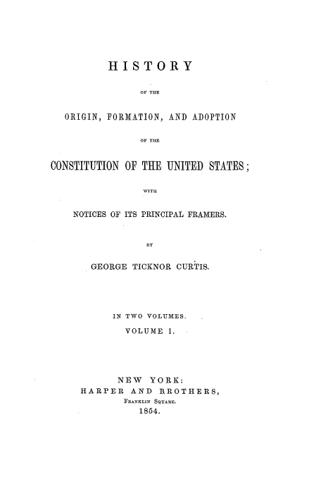 handle is hein.beal/ofacus0001 and id is 1 raw text is: HISTORY
OF THE
ORIGIN, FORMATION, AND ADOPTION
OF THE
CONSTITUTION OF THE UNITED STATES;
WIT1!
NOTICES OF ITS PRINCIPAL FRAMERS.
BY

GEORGE TICKNOR CURTIS.
IN TWO VOLUMES.
VOLUME I.
NEW YORK:
HARPER AND BROTHERS,
FRANKLIN SQUARE.
1854.


