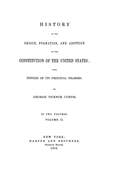 handle is hein.beal/ofacus0002 and id is 1 raw text is: HISTORY
OF THE
ORIGIN, FORMATION, AND ADOPTION
OF THE
CONSTITUTION OF THE UNITED STATES:
WITII
NOTICES OF ITS PRINCIPAL FRAMERS.
BY

GEORGE TICKNOR CURTIS.
IN TWO VOLUMES.
VOLUME II.
NEW YORK:
HARPER AND BROTHERS,
FRANKLIN SQUARE.
1858.


