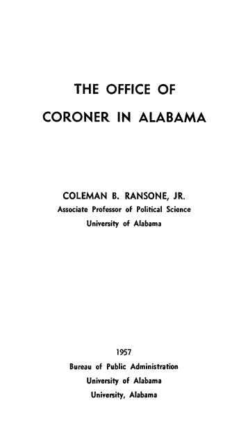 handle is hein.beal/offcrna0001 and id is 1 raw text is: 








THE OFFICE OF


CORONER IN


ALABAMA


COLEMAN     B. RANSONE, JR.
Associate Professor of Political Science
       University of Alabama













             1957
   Bureau of Public Administration
       University of Alabama
       University, Alabama


